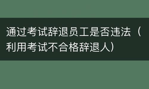 通过考试辞退员工是否违法（利用考试不合格辞退人）