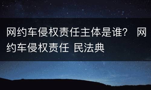 网约车侵权责任主体是谁？ 网约车侵权责任 民法典