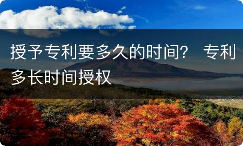 授予专利要多久的时间？ 专利多长时间授权