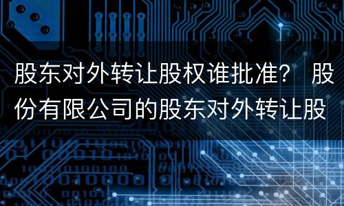 股东对外转让股权谁批准？ 股份有限公司的股东对外转让股权
