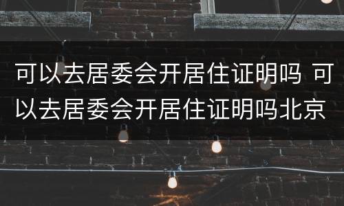 可以去居委会开居住证明吗 可以去居委会开居住证明吗北京