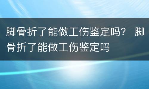 脚骨折了能做工伤鉴定吗？ 脚骨折了能做工伤鉴定吗