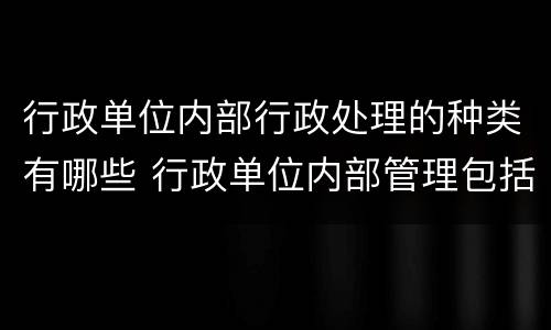 行政单位内部行政处理的种类有哪些 行政单位内部管理包括哪些