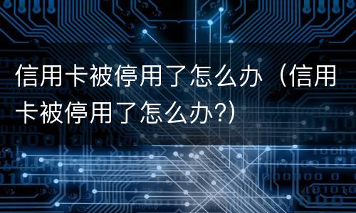 信用卡被停用了怎么办（信用卡被停用了怎么办?）