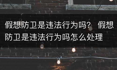 假想防卫是违法行为吗？ 假想防卫是违法行为吗怎么处理