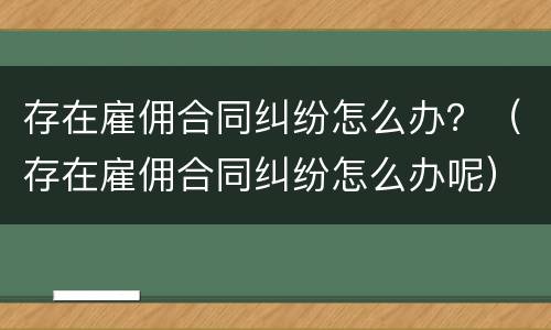 存在雇佣合同纠纷怎么办？（存在雇佣合同纠纷怎么办呢）