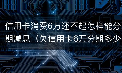 信用卡消费6万还不起怎样能分期减息（欠信用卡6万分期多少钱）