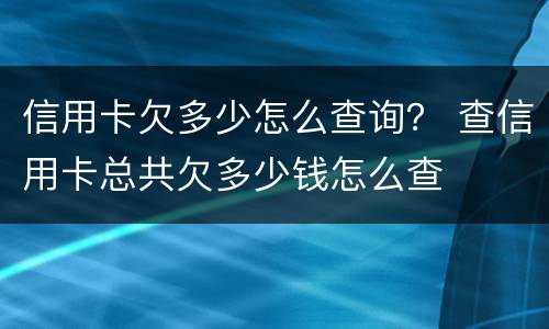 信用卡欠多少怎么查询？ 查信用卡总共欠多少钱怎么查