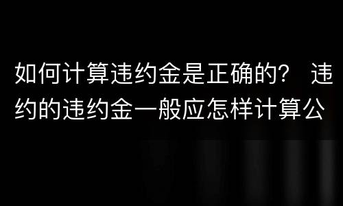 如何计算违约金是正确的？ 违约的违约金一般应怎样计算公式