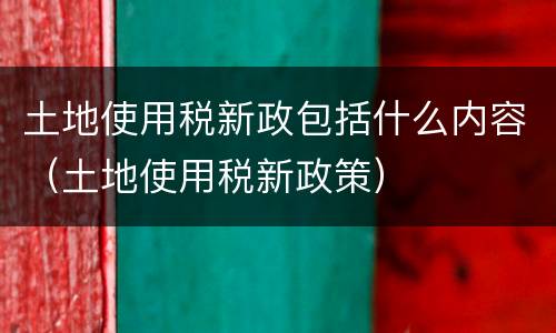 土地使用税新政包括什么内容（土地使用税新政策）