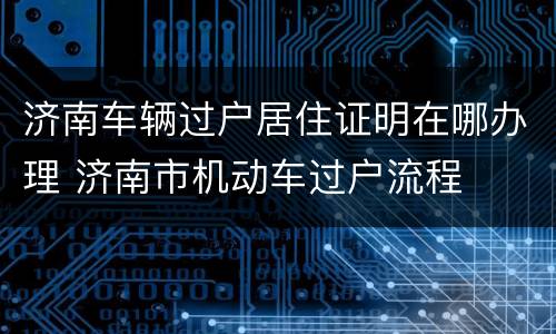 济南车辆过户居住证明在哪办理 济南市机动车过户流程