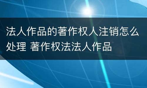 法人作品的著作权人注销怎么处理 著作权法法人作品
