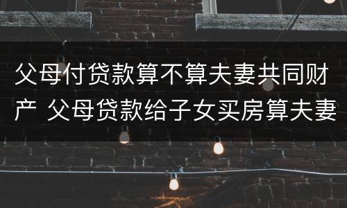 父母付贷款算不算夫妻共同财产 父母贷款给子女买房算夫妻共同财产吗