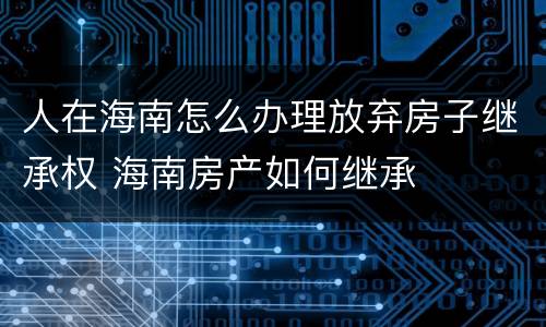 人在海南怎么办理放弃房子继承权 海南房产如何继承