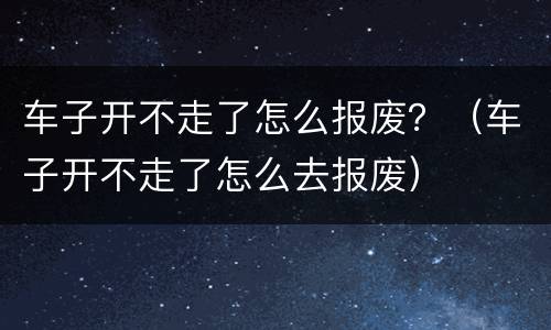 车子开不走了怎么报废？（车子开不走了怎么去报废）