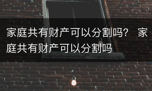 家庭共有财产可以分割吗？ 家庭共有财产可以分割吗