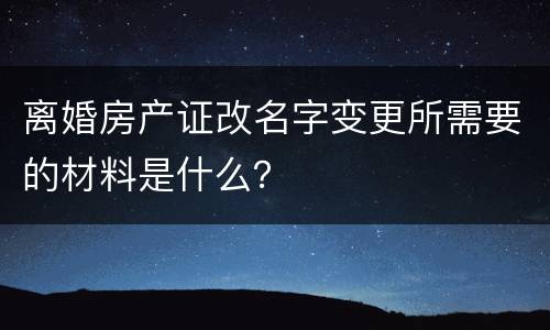 离婚房产证改名字变更所需要的材料是什么？