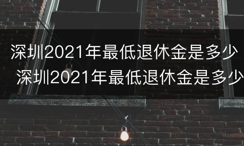 深圳2021年最低退休金是多少 深圳2021年最低退休金是多少元