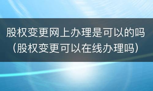 股权变更网上办理是可以的吗（股权变更可以在线办理吗）