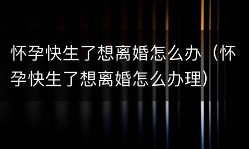 怀孕快生了想离婚怎么办（怀孕快生了想离婚怎么办理）