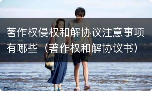 著作权侵权和解协议注意事项有哪些（著作权和解协议书）