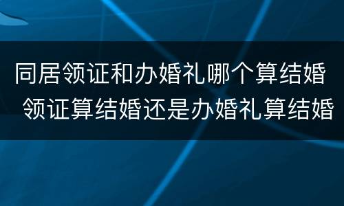 同居领证和办婚礼哪个算结婚 领证算结婚还是办婚礼算结婚