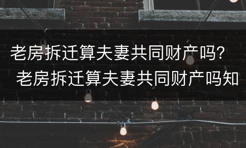 老房拆迁算夫妻共同财产吗？ 老房拆迁算夫妻共同财产吗知乎