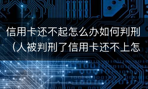 信用卡还不起怎么办如何判刑（人被判刑了信用卡还不上怎么办）