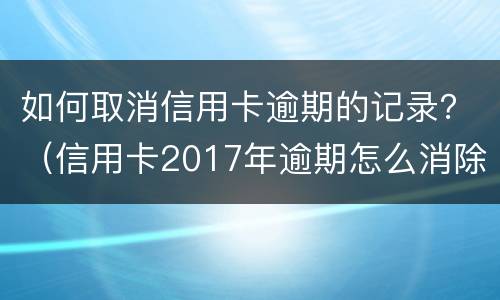 如何取消信用卡逾期的记录？（信用卡2017年逾期怎么消除）