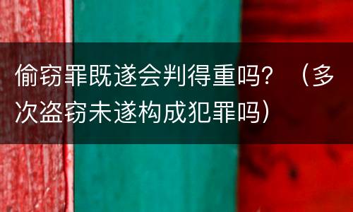 偷窃罪既遂会判得重吗？（多次盗窃未遂构成犯罪吗）