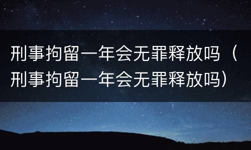 刑事拘留一年会无罪释放吗（刑事拘留一年会无罪释放吗）