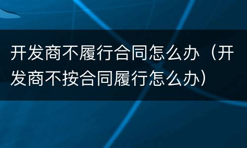 开发商不履行合同怎么办（开发商不按合同履行怎么办）