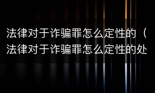 法律对于诈骗罪怎么定性的（法律对于诈骗罪怎么定性的处罚）