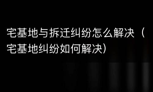 宅基地与拆迁纠纷怎么解决（宅基地纠纷如何解决）