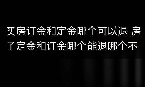 买房订金和定金哪个可以退 房子定金和订金哪个能退哪个不能退
