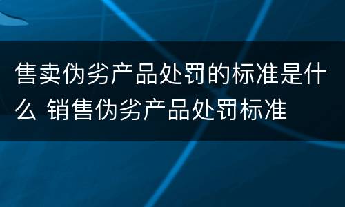 售卖伪劣产品处罚的标准是什么 销售伪劣产品处罚标准