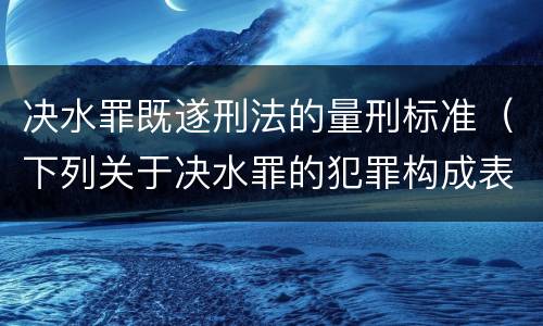 决水罪既遂刑法的量刑标准（下列关于决水罪的犯罪构成表述错误的有）