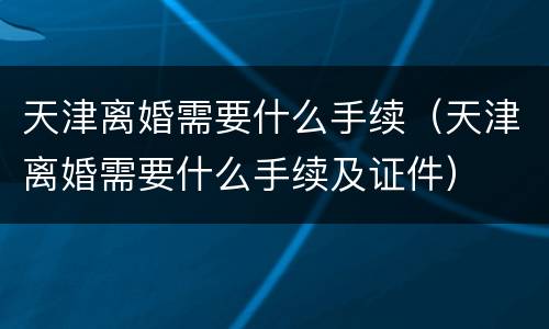 天津离婚需要什么手续（天津离婚需要什么手续及证件）