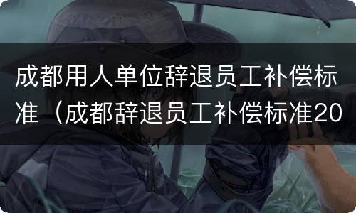 成都用人单位辞退员工补偿标准（成都辞退员工补偿标准2020）