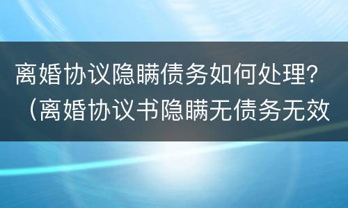 离婚协议隐瞒债务如何处理？（离婚协议书隐瞒无债务无效）