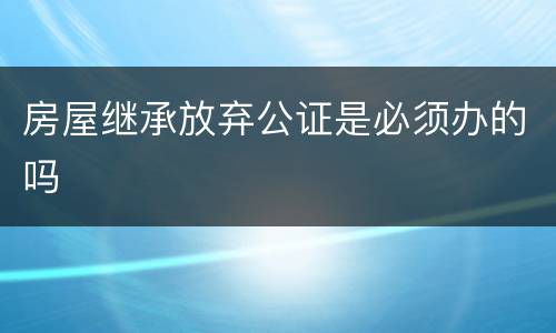 房屋继承放弃公证是必须办的吗