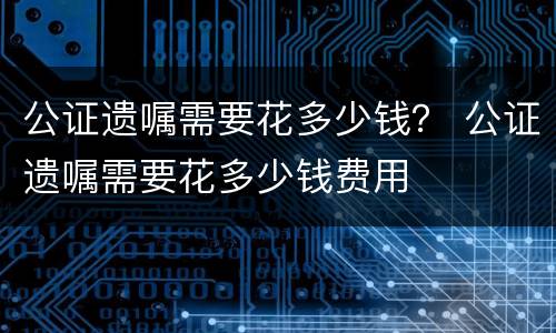 公证遗嘱需要花多少钱？ 公证遗嘱需要花多少钱费用