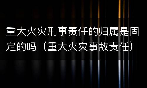 重大火灾刑事责任的归属是固定的吗（重大火灾事故责任）