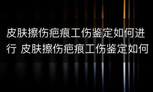 皮肤擦伤疤痕工伤鉴定如何进行 皮肤擦伤疤痕工伤鉴定如何进行的