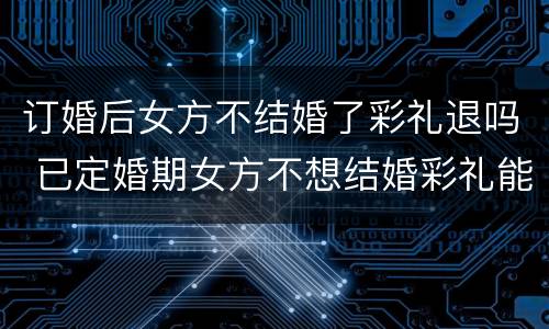订婚后女方不结婚了彩礼退吗 已定婚期女方不想结婚彩礼能退吗