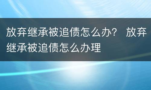 放弃继承被追债怎么办？ 放弃继承被追债怎么办理