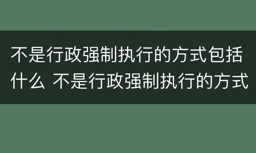 不是行政强制执行的方式包括什么 不是行政强制执行的方式包括什么内容