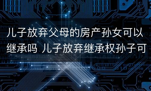儿子放弃父母的房产孙女可以继承吗 儿子放弃继承权孙子可以继承房产吗