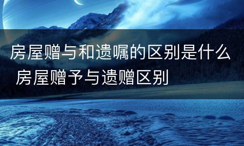 房屋赠与和遗嘱的区别是什么 房屋赠予与遗赠区别