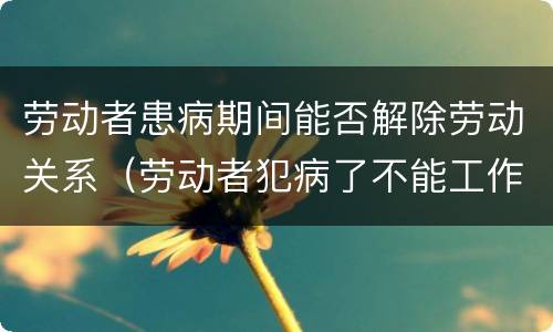 劳动者患病期间能否解除劳动关系（劳动者犯病了不能工作可以解除劳动合同吗）